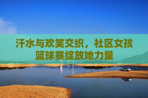 汗水与欢笑交织,社区女孩篮球赛绽放她力量