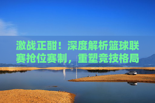 激战正酣!深度解析篮球联赛抢位赛制,重塑竞技格局的生死时刻
