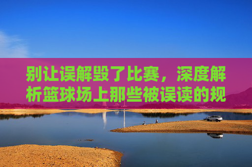 别让误解毁了比赛，深度解析篮球场上那些被误读的规则瞬间