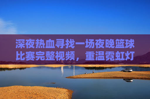 深夜热血寻找一场夜晚篮球比赛完整视频,重温霓虹灯下的绝杀时刻