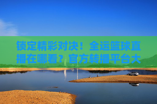 锁定精彩对决!全运篮球直播在哪看?官方转播平台大盘点