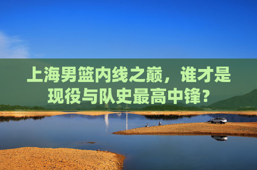 上海男篮内线之巅,谁才是现役与队史最高中锋?