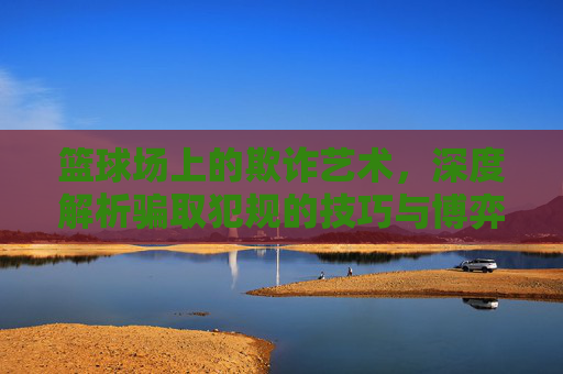 篮球场上的欺诈艺术，深度解析骗取犯规的技巧与博弈