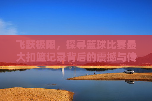 飞跃极限,探寻篮球比赛最大扣篮记录背后的震撼与传奇