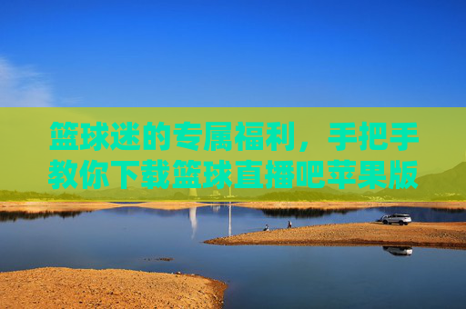 篮球迷的专属福利，手把手教你下载篮球直播吧苹果版，畅享高清赛事