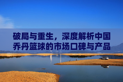 破局与重生，深度解析中国乔丹篮球的市场口碑与产品力