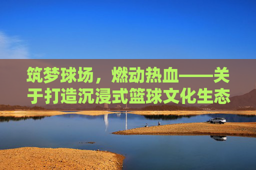 筑梦球场,燃动热血——关于打造沉浸式篮球文化生态的全方位策划方案