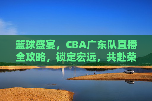 篮球盛宴,CBA广东队直播全攻略,锁定宏远,共赴荣耀之战