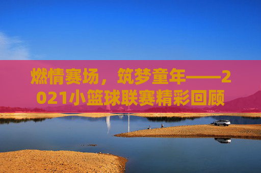 燃情赛场，筑梦童年——2021小篮球联赛精彩回顾