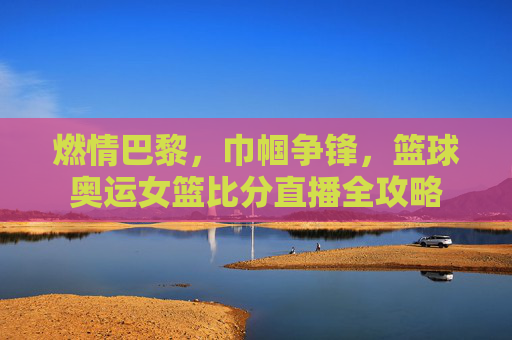 燃情巴黎,巾帼争锋,篮球奥运女篮比分直播全攻略
