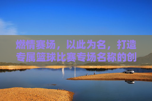 燃情赛场,以此为名,打造专属篮球比赛专场名称的创意指南