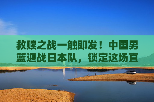 救赎之战一触即发！中国男篮迎战日本队，锁定这场直播不容错过