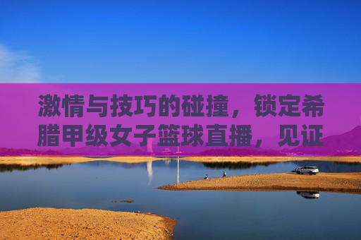 激情与技巧的碰撞,锁定希腊甲级女子篮球直播,见证巾帼英雄的荣耀时刻