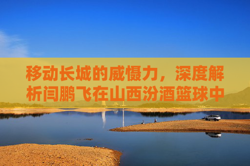 移动长城的威慑力,深度解析闫鹏飞在山西汾酒篮球中的关键作用