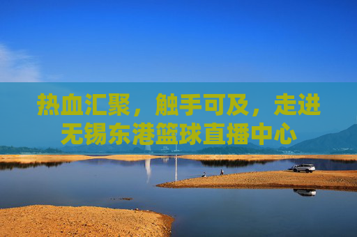 热血汇聚，触手可及，走进无锡东港篮球直播中心