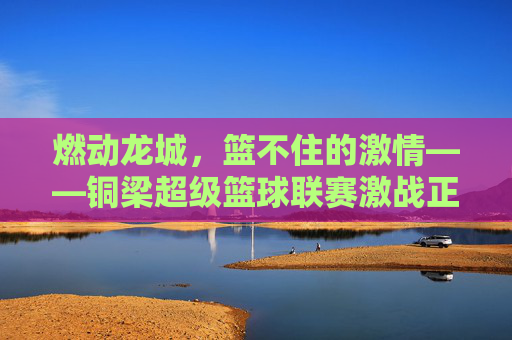 燃动龙城，篮不住的激情——铜梁超级篮球联赛激战正酣