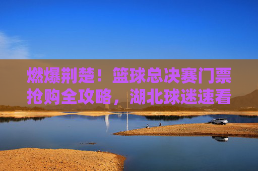 燃爆荆楚!篮球总决赛门票抢购全攻略,湖北球迷速看!