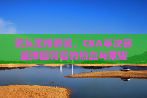 镜头定格瞬间,CBA半决赛篮球图背后的热血与荣耀