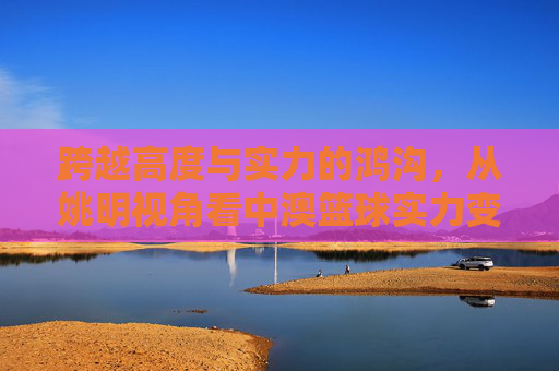 跨越高度与实力的鸿沟，从姚明视角看中澳篮球实力变迁