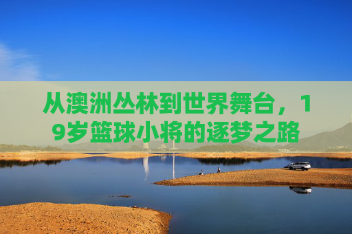 从澳洲丛林到世界舞台，19岁篮球小将的逐梦之路