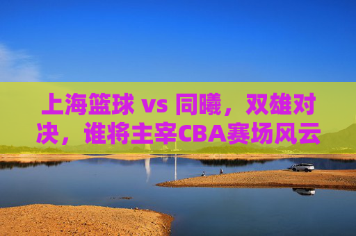 上海篮球 vs 同曦，双雄对决，谁将主宰CBA赛场风云？
