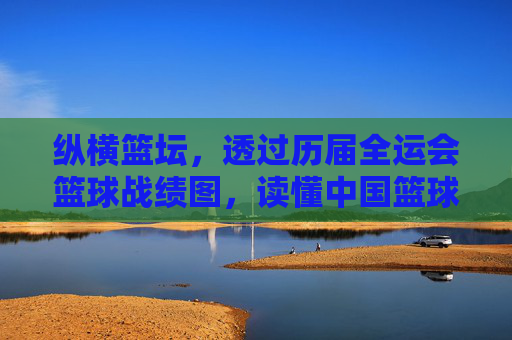 纵横篮坛,透过历届全运会篮球战绩图,读懂中国篮球的变迁
