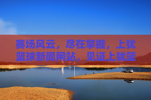 赛场风云,尽在掌握,上犹篮球新闻网站,见证上犹篮球的每一次飞跃
