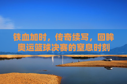 铁血加时,传奇续写,回眸奥运篮球决赛的窒息时刻