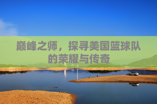 巅峰之师,探寻美国篮球队的荣耀与传奇