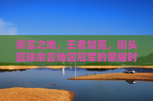 余言之地,王者加冕,街头篮球余言地区冠军的荣耀时刻
