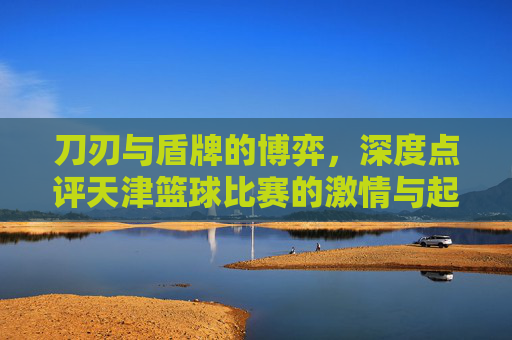 刀刃与盾牌的博弈,深度点评天津篮球比赛的激情与起伏