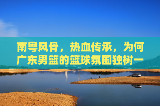 南粤风骨，热血传承，为何广东男篮的篮球氛围独树一帜？