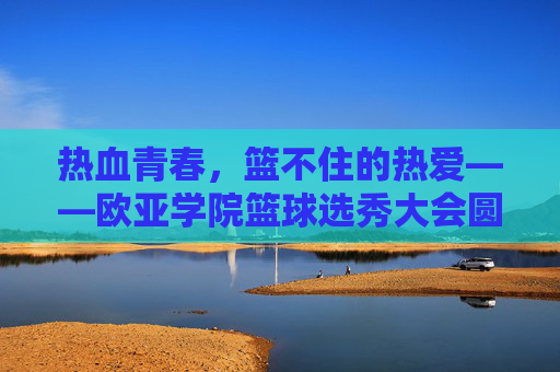 热血青春，篮不住的热爱——欧亚学院篮球选秀大会圆满落幕