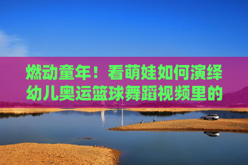 燃动童年!看萌娃如何演绎幼儿奥运篮球舞蹈视频里的热血与童真