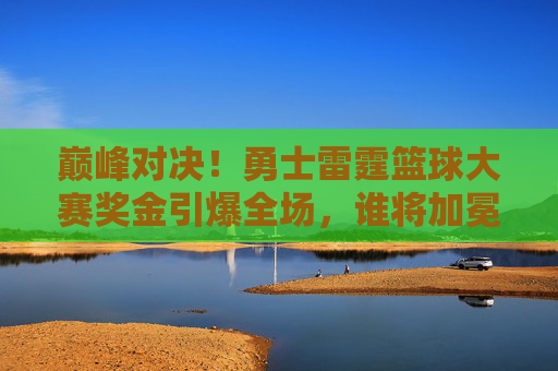巅峰对决!勇士雷霆篮球大赛奖金引爆全场,谁将加冕新王?