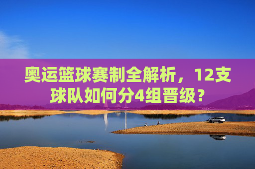 奥运篮球赛制全解析,12支球队如何分4组晋级?