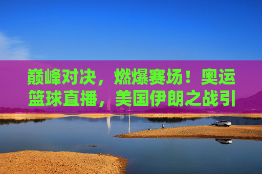 巅峰对决,燃爆赛场!奥运篮球直播,美国伊朗之战引爆全球关注