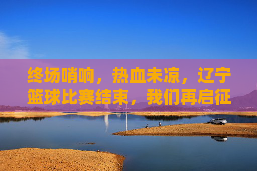 终场哨响,热血未凉,辽宁篮球比赛结束,我们再启征程