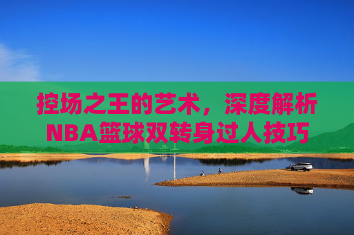 控场之王的艺术,深度解析NBA篮球双转身过人技巧