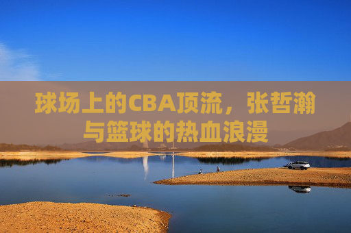 球场上的CBA顶流,张哲瀚与篮球的热血浪漫