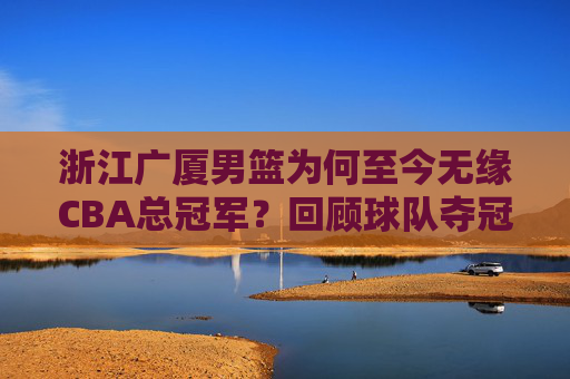 浙江广厦男篮为何至今无缘CBA总冠军?回顾球队夺冠路上的遗憾与辉煌
