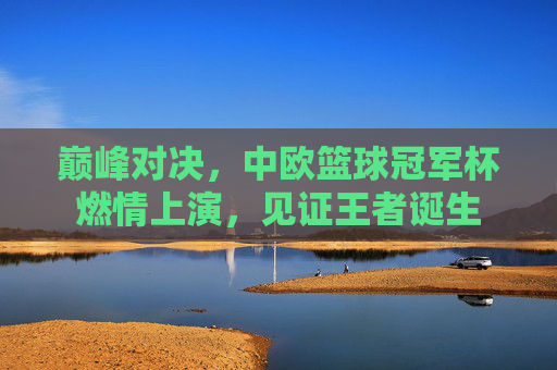 巅峰对决,中欧篮球冠军杯燃情上演,见证王者诞生