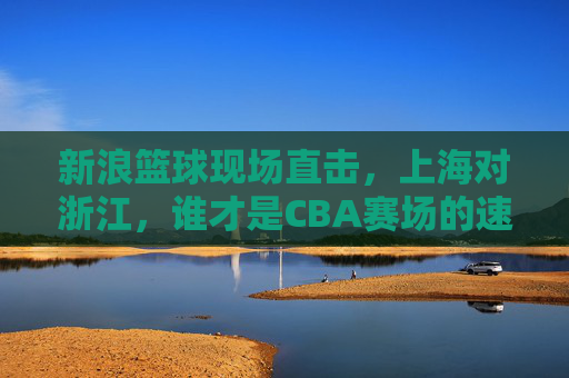 新浪篮球现场直击,上海对浙江,谁才是CBA赛场的速度与激情?