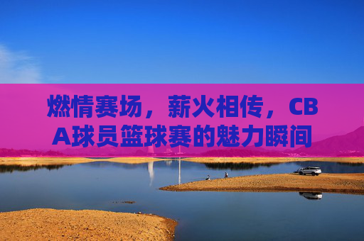 燃情赛场,薪火相传,CBA球员篮球赛的魅力瞬间