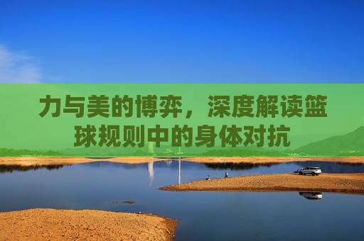 力与美的博弈,深度解读篮球规则中的身体对抗