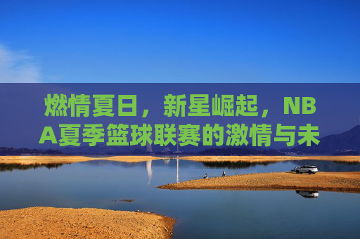 燃情夏日,新星崛起,NBA夏季篮球联赛的激情与未来