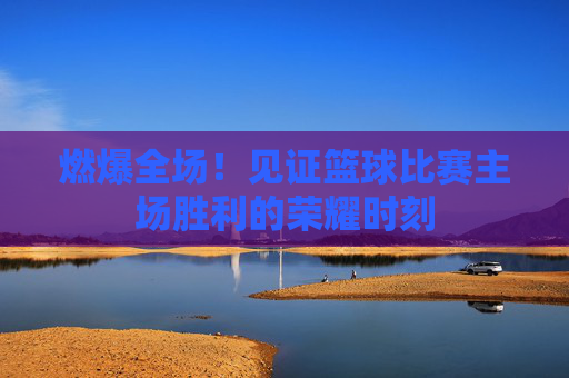 燃爆全场!见证篮球比赛主场胜利的荣耀时刻
