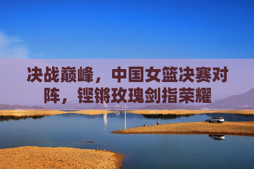决战巅峰,中国女篮决赛对阵,铿锵玫瑰剑指荣耀