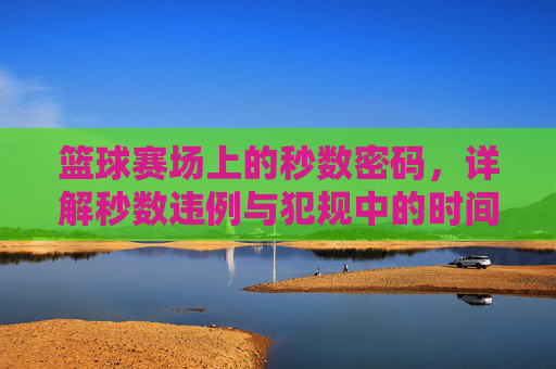 篮球赛场上的秒数密码,详解秒数违例与犯规中的时间规则