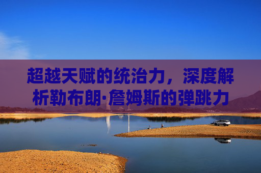 超越天赋的统治力,深度解析勒布朗·詹姆斯的弹跳力与滞空艺术